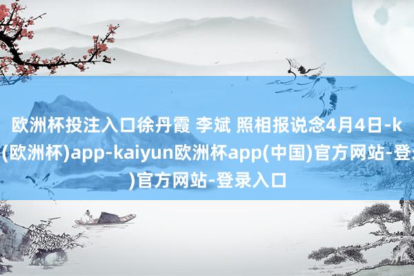 欧洲杯投注入口 徐丹霞 李斌 照相报说念 4月4日-kaiyun(欧洲杯)app-kaiyun欧洲杯app(中国)官方网站-登录入口