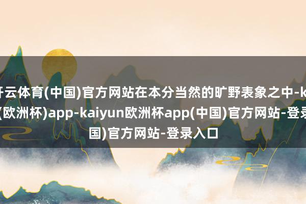 开云体育(中国)官方网站在本分当然的旷野表象之中-kaiyun(欧洲杯)app-kaiyun欧洲杯app(中国)官方网站-登录入口