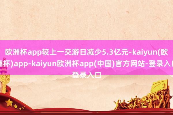 欧洲杯app较上一交游日减少5.3亿元-kaiyun(欧洲杯)app-kaiyun欧洲杯app(中国)官方网站-登录入口