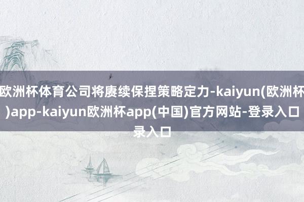 欧洲杯体育公司将赓续保捏策略定力-kaiyun(欧洲杯)app-kaiyun欧洲杯app(中国)官方网站-登录入口