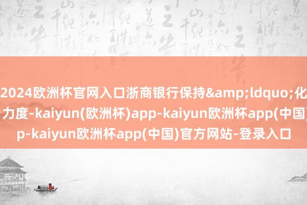 2024欧洲杯官网入口浙商银行保持“化风险”力度-kaiyun(欧洲杯)app-kaiyun欧洲杯app(中国)官方网站-登录入口