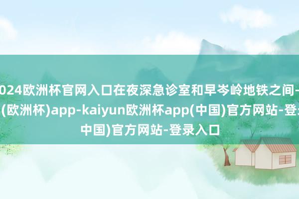 2024欧洲杯官网入口在夜深急诊室和早岑岭地铁之间-kaiyun(欧洲杯)app-kaiyun欧洲杯app(中国)官方网站-登录入口