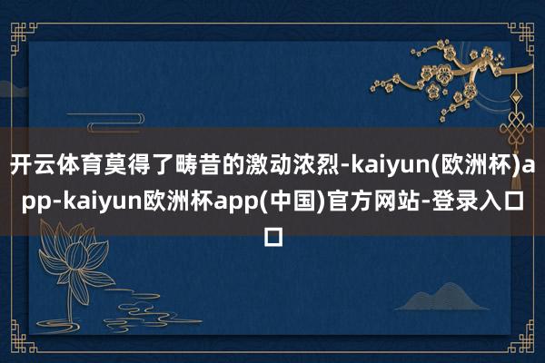 开云体育莫得了畴昔的激动浓烈-kaiyun(欧洲杯)app-kaiyun欧洲杯app(中国)官方网站-登录入口