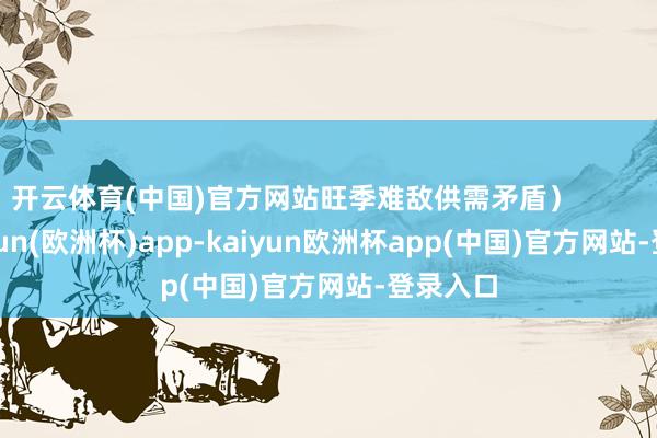 开云体育(中国)官方网站旺季难敌供需矛盾）            -kaiyun(欧洲杯)app-kaiyun欧洲杯app(中国)官方网站-登录入口
