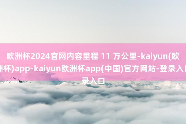欧洲杯2024官网内容里程 11 万公里-kaiyun(欧洲杯)app-kaiyun欧洲杯app(中国)官方网站-登录入口