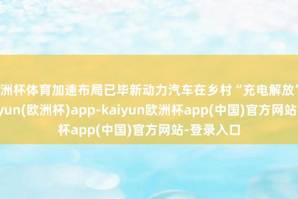 欧洲杯体育加速布局已毕新动力汽车在乡村“充电解放”？近日-kaiyun(欧洲杯)app-kaiyun欧洲杯app(中国)官方网站-登录入口