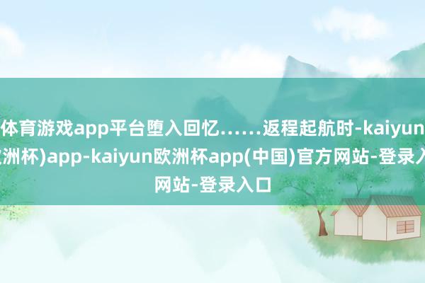 体育游戏app平台堕入回忆……返程起航时-kaiyun(欧洲杯)app-kaiyun欧洲杯app(中国)官方网站-登录入口