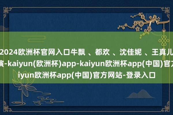 2024欧洲杯官网入口牛飘 、都欢 、沈佳妮 、王真儿 、郑卫莉 等参演-kaiyun(欧洲杯)app-kaiyun欧洲杯app(中国)官方网站-登录入口