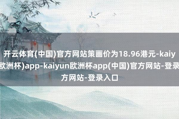 开云体育(中国)官方网站策画价为18.96港元-kaiyun(欧洲杯)app-kaiyun欧洲杯app(中国)官方网站-登录入口