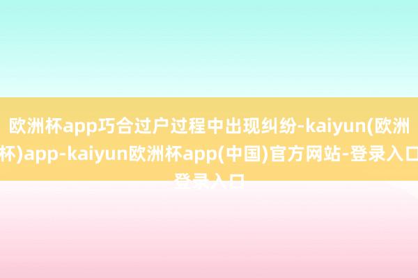 欧洲杯app巧合过户过程中出现纠纷-kaiyun(欧洲杯)app-kaiyun欧洲杯app(中国)官方网站-登录入口
