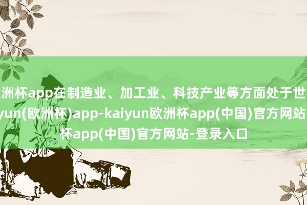 欧洲杯app在制造业、加工业、科技产业等方面处于世界前哨-kaiyun(欧洲杯)app-kaiyun欧洲杯app(中国)官方网站-登录入口