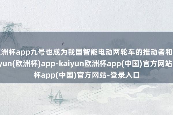 欧洲杯app九号也成为我国智能电动两轮车的推动者和代名词-kaiyun(欧洲杯)app-kaiyun欧洲杯app(中国)官方网站-登录入口