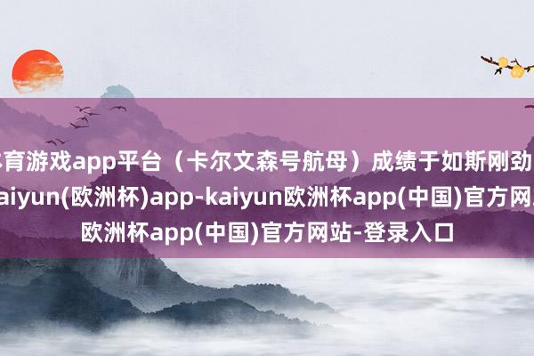 体育游戏app平台（卡尔文森号航母）成绩于如斯刚劲的战力建树-kaiyun(欧洲杯)app-kaiyun欧洲杯app(中国)官方网站-登录入口