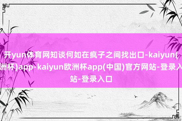 开yun体育网知谈何如在疯子之间找出口-kaiyun(欧洲杯)app-kaiyun欧洲杯app(中国)官方网站-登录入口
