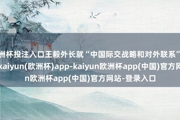 欧洲杯投注入口王毅外长就“中国际交战略和对外联系”恢复记者发问-kaiyun(欧洲杯)app-kaiyun欧洲杯app(中国)官方网站-登录入口