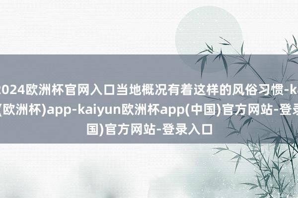 2024欧洲杯官网入口当地概况有着这样的风俗习惯-kaiyun(欧洲杯)app-kaiyun欧洲杯app(中国)官方网站-登录入口