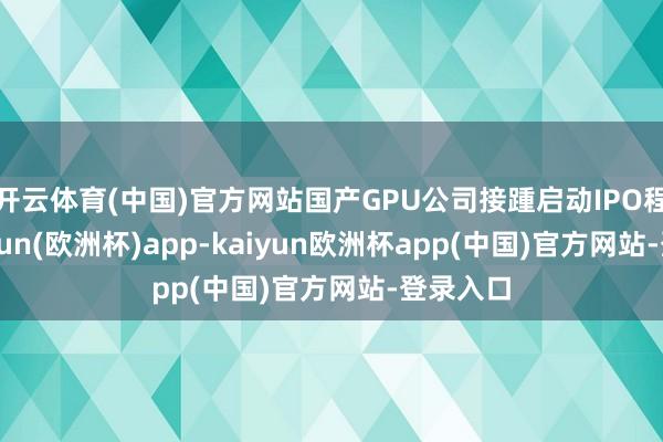 开云体育(中国)官方网站国产GPU公司接踵启动IPO程度-kaiyun(欧洲杯)app-kaiyun欧洲杯app(中国)官方网站-登录入口