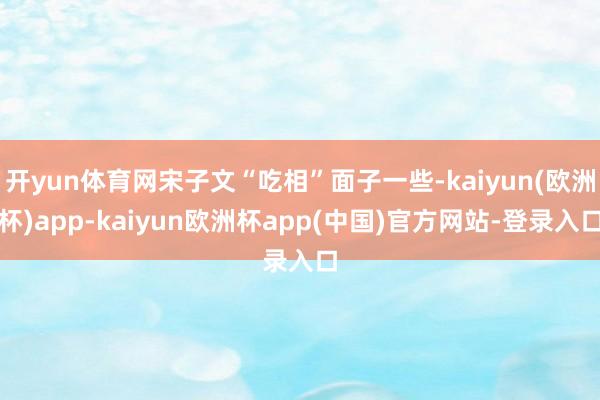 开yun体育网宋子文“吃相”面子一些-kaiyun(欧洲杯)app-kaiyun欧洲杯app(中国)官方网站-登录入口