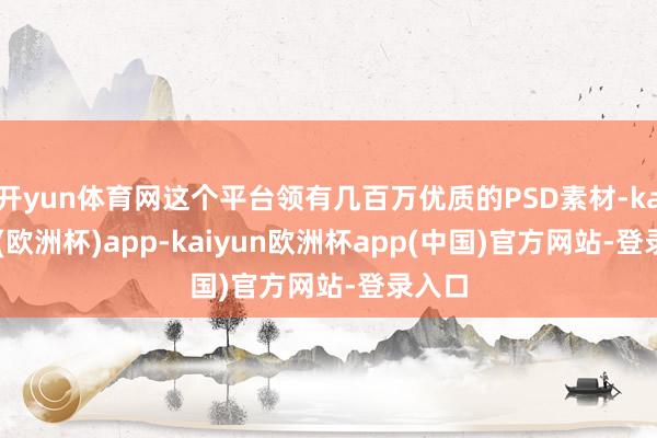 开yun体育网这个平台领有几百万优质的PSD素材-kaiyun(欧洲杯)app-kaiyun欧洲杯app(中国)官方网站-登录入口