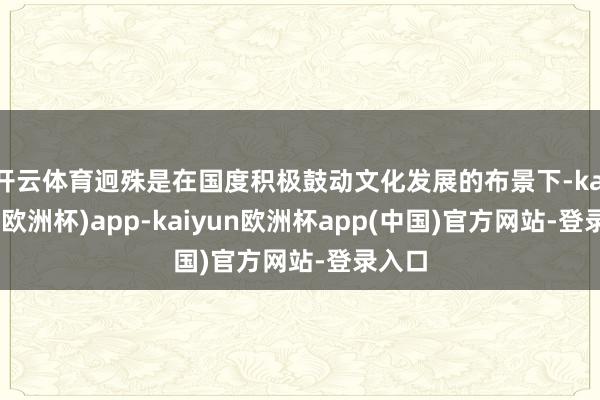 开云体育迥殊是在国度积极鼓动文化发展的布景下-kaiyun(欧洲杯)app-kaiyun欧洲杯app(中国)官方网站-登录入口