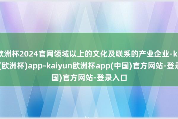 欧洲杯2024官网领域以上的文化及联系的产业企业-kaiyun(欧洲杯)app-kaiyun欧洲杯app(中国)官方网站-登录入口