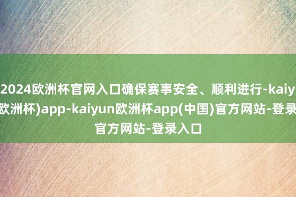 2024欧洲杯官网入口确保赛事安全、顺利进行-kaiyun(欧洲杯)app-kaiyun欧洲杯app(中国)官方网站-登录入口