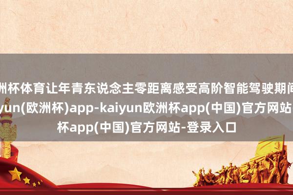 欧洲杯体育让年青东说念主零距离感受高阶智能驾驶期间的魔力-kaiyun(欧洲杯)app-kaiyun欧洲杯app(中国)官方网站-登录入口