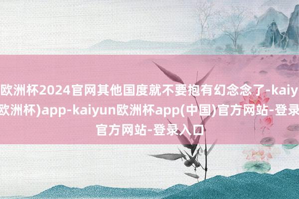 欧洲杯2024官网其他国度就不要抱有幻念念了-kaiyun(欧洲杯)app-kaiyun欧洲杯app(中国)官方网站-登录入口