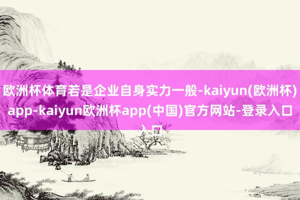 欧洲杯体育若是企业自身实力一般-kaiyun(欧洲杯)app-kaiyun欧洲杯app(中国)官方网站-登录入口
