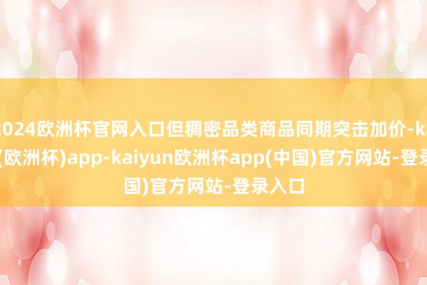 2024欧洲杯官网入口但稠密品类商品同期突击加价-kaiyun(欧洲杯)app-kaiyun欧洲杯app(中国)官方网站-登录入口