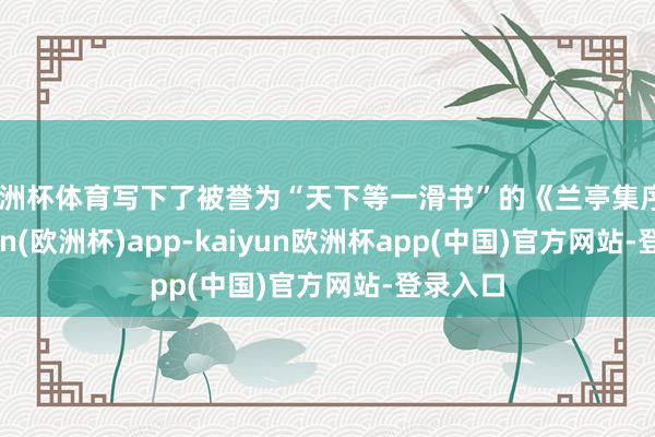 欧洲杯体育写下了被誉为“天下等一滑书”的《兰亭集序》-kaiyun(欧洲杯)app-kaiyun欧洲杯app(中国)官方网站-登录入口