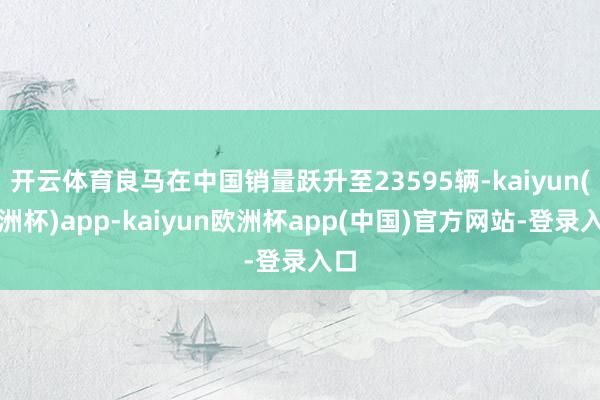 开云体育良马在中国销量跃升至23595辆-kaiyun(欧洲杯)app-kaiyun欧洲杯app(中国)官方网站-登录入口