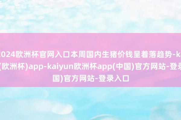 2024欧洲杯官网入口本周国内生猪价钱呈着落趋势-kaiyun(欧洲杯)app-kaiyun欧洲杯app(中国)官方网站-登录入口