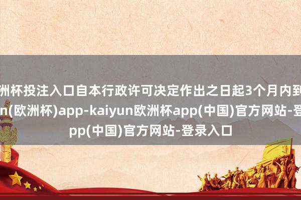 欧洲杯投注入口自本行政许可决定作出之日起3个月内到任-kaiyun(欧洲杯)app-kaiyun欧洲杯app(中国)官方网站-登录入口