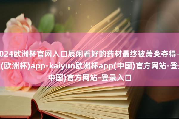 2024欧洲杯官网入口辰闲看好的药材最终被萧炎夺得-kaiyun(欧洲杯)app-kaiyun欧洲杯app(中国)官方网站-登录入口
