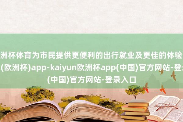 欧洲杯体育为市民提供更便利的出行就业及更佳的体验-kaiyun(欧洲杯)app-kaiyun欧洲杯app(中国)官方网站-登录入口