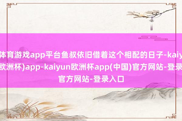 体育游戏app平台鱼叔依旧借着这个相配的日子-kaiyun(欧洲杯)app-kaiyun欧洲杯app(中国)官方网站-登录入口