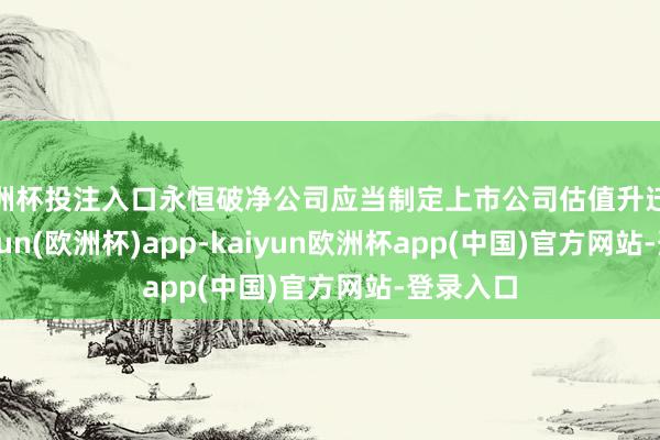 欧洲杯投注入口永恒破净公司应当制定上市公司估值升迁预备-kaiyun(欧洲杯)app-kaiyun欧洲杯app(中国)官方网站-登录入口