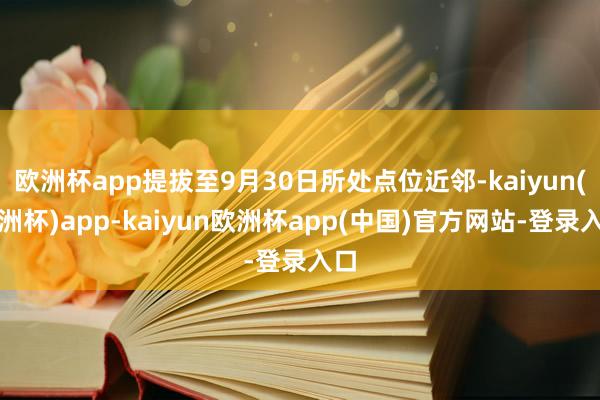 欧洲杯app提拔至9月30日所处点位近邻-kaiyun(欧洲杯)app-kaiyun欧洲杯app(中国)官方网站-登录入口