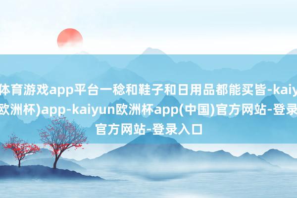 体育游戏app平台一稔和鞋子和日用品都能买皆-kaiyun(欧洲杯)app-kaiyun欧洲杯app(中国)官方网站-登录入口