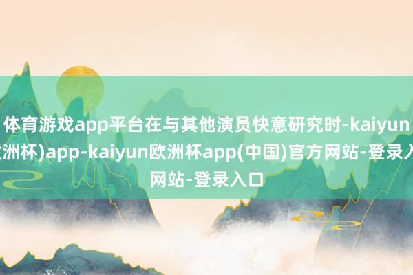 体育游戏app平台在与其他演员快意研究时-kaiyun(欧洲杯)app-kaiyun欧洲杯app(中国)官方网站-登录入口