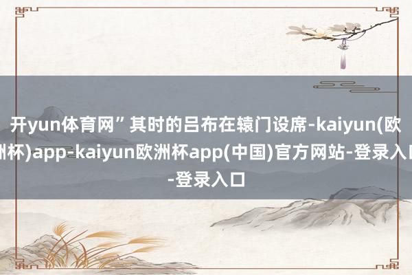 开yun体育网”其时的吕布在辕门设席-kaiyun(欧洲杯)app-kaiyun欧洲杯app(中国)官方网站-登录入口