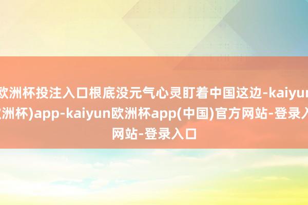欧洲杯投注入口根底没元气心灵盯着中国这边-kaiyun(欧洲杯)app-kaiyun欧洲杯app(中国)官方网站-登录入口