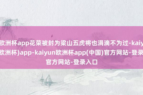 欧洲杯app花荣被封为梁山五虎将也涓滴不为过-kaiyun(欧洲杯)app-kaiyun欧洲杯app(中国)官方网站-登录入口