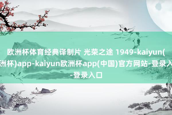 欧洲杯体育经典译制片 光荣之途 1949-kaiyun(欧洲杯)app-kaiyun欧洲杯app(中国)官方网站-登录入口