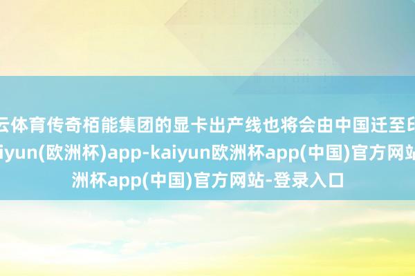 开云体育传奇栢能集团的显卡出产线也将会由中国迁至印度尼西亚-kaiyun(欧洲杯)app-kaiyun欧洲杯app(中国)官方网站-登录入口