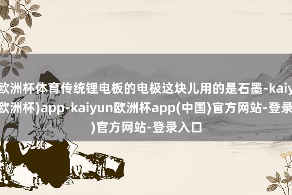 欧洲杯体育传统锂电板的电极这块儿用的是石墨-kaiyun(欧洲杯)app-kaiyun欧洲杯app(中国)官方网站-登录入口