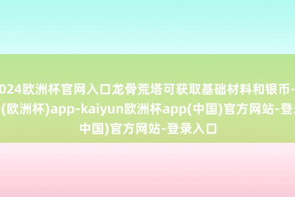 2024欧洲杯官网入口龙骨荒塔可获取基础材料和银币-kaiyun(欧洲杯)app-kaiyun欧洲杯app(中国)官方网站-登录入口