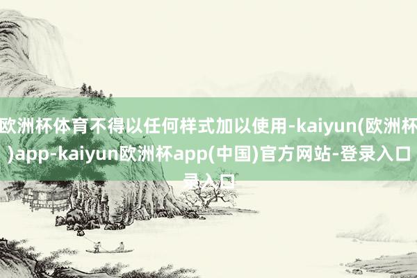 欧洲杯体育不得以任何样式加以使用-kaiyun(欧洲杯)app-kaiyun欧洲杯app(中国)官方网站-登录入口