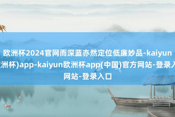 欧洲杯2024官网而深蓝亦然定位低廉妙品-kaiyun(欧洲杯)app-kaiyun欧洲杯app(中国)官方网站-登录入口
